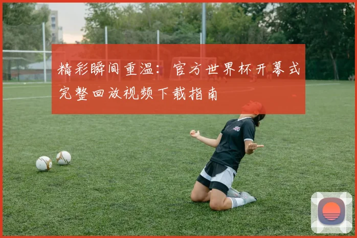 精彩瞬间重温：官方世界杯开幕式完整回放视频下载指南