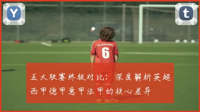 五大联赛终极对比：深度解析英超西甲德甲意甲法甲的核心差异