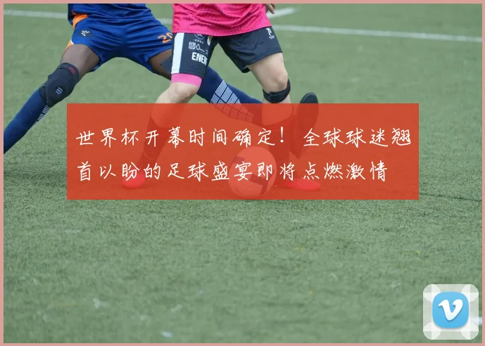 世界杯开幕时间确定!全球球迷翘首以盼的足球盛宴即将点燃激情