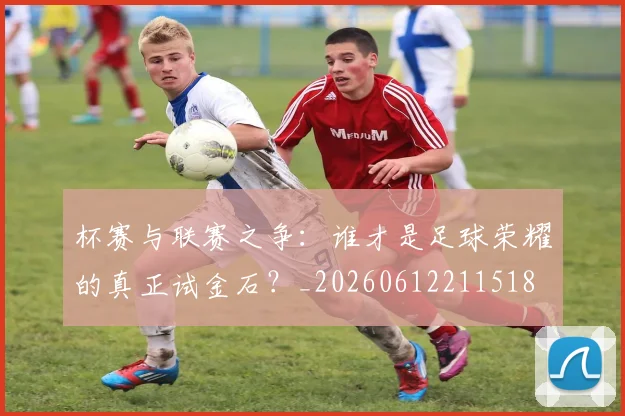 杯赛与联赛之争:谁才是足球荣耀的真正试金石?_20260612211518